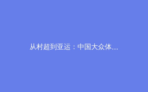 从村超到亚运：中国大众体育崛起的生态密码与时代启示